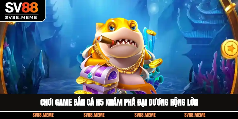 Chơi game bắn cá H5 khám phá đại dương rộng lớn