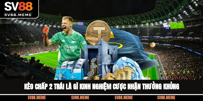 Kèo Chấp 2 Trái Là Gì? Kinh Nghiệm Cược Nhận Thưởng Khủng